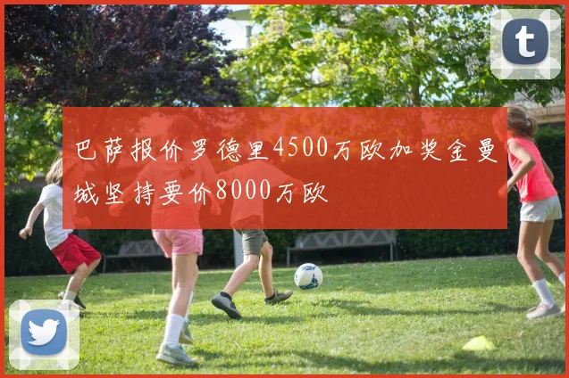 巴萨报价罗德里4500万欧加奖金曼城坚持要价8000万欧