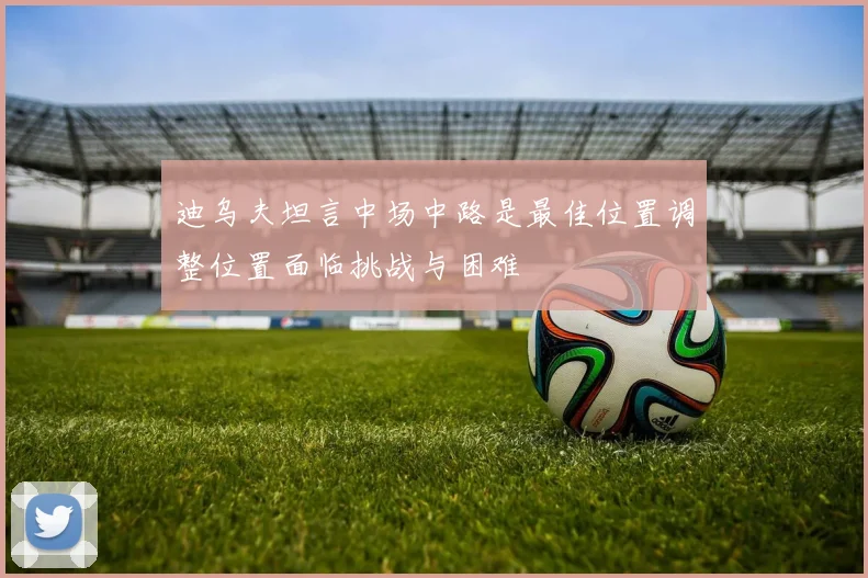 迪乌夫坦言中场中路是最佳位置调整位置面临挑战与困难