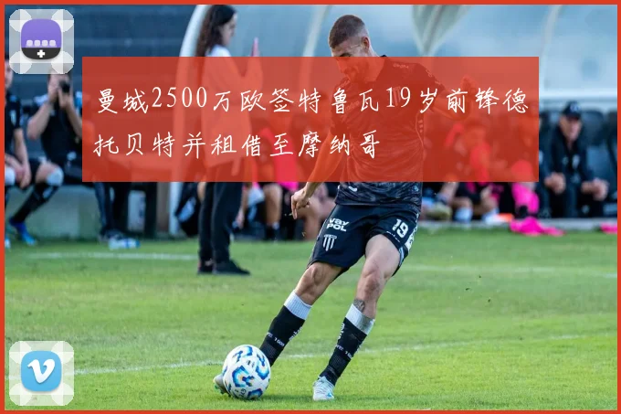 曼城2500万欧签特鲁瓦19岁前锋德托贝特并租借至摩纳哥