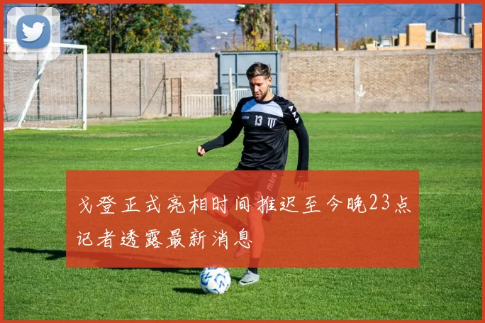 戈登正式亮相时间推迟至今晚23点记者透露最新消息