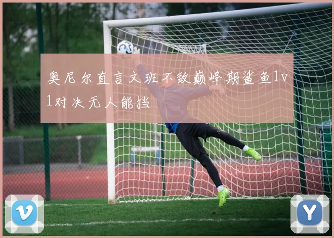 奥尼尔直言文班不敌巅峰期鲨鱼1v1对决无人能挡