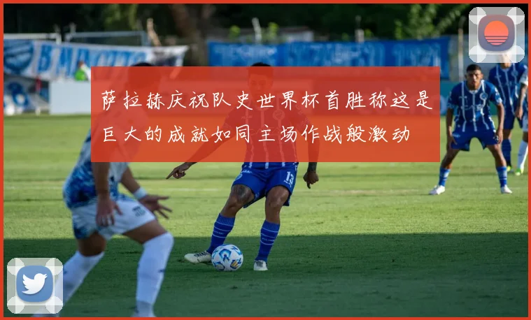 萨拉赫庆祝队史世界杯首胜称这是巨大的成就如同主场作战般激动