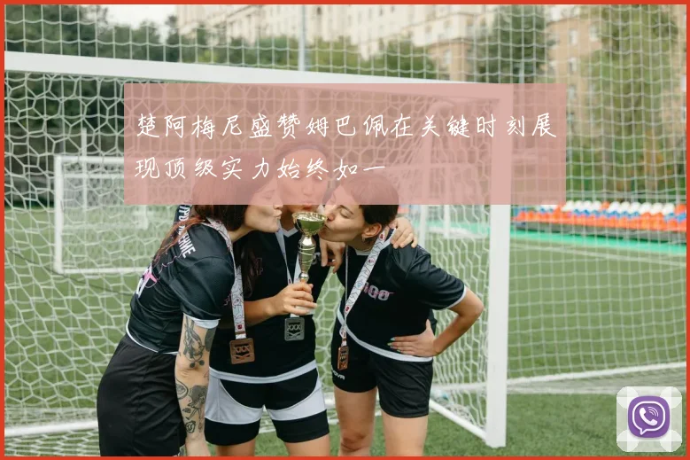楚阿梅尼盛赞姆巴佩在关键时刻展现顶级实力始终如一