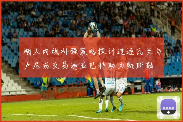 湖人内线补强策略探讨追逐瓦兰与卢尼或交易迪亚巴特助力凯斯勒
