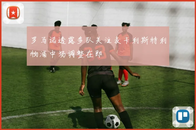 罗马诺透露多队关注麦卡利斯特利物浦中场调整在即