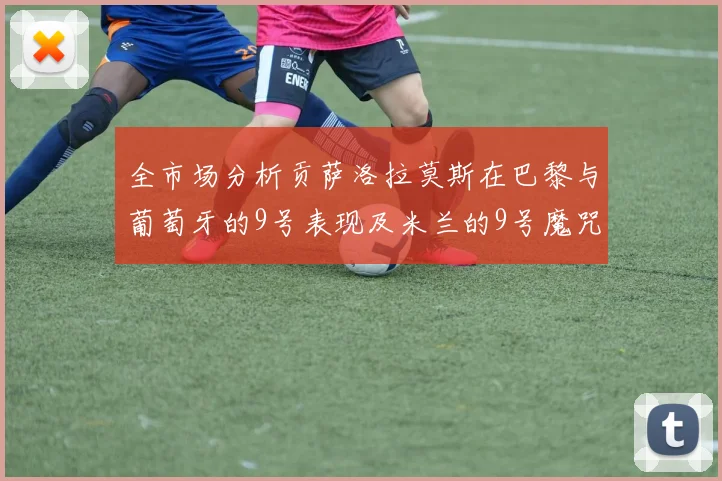 全市场分析贡萨洛拉莫斯在巴黎与葡萄牙的9号表现及米兰的9号魔咒影响