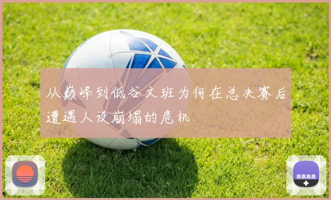从巅峰到低谷文班为何在总决赛后遭遇人设崩塌的危机